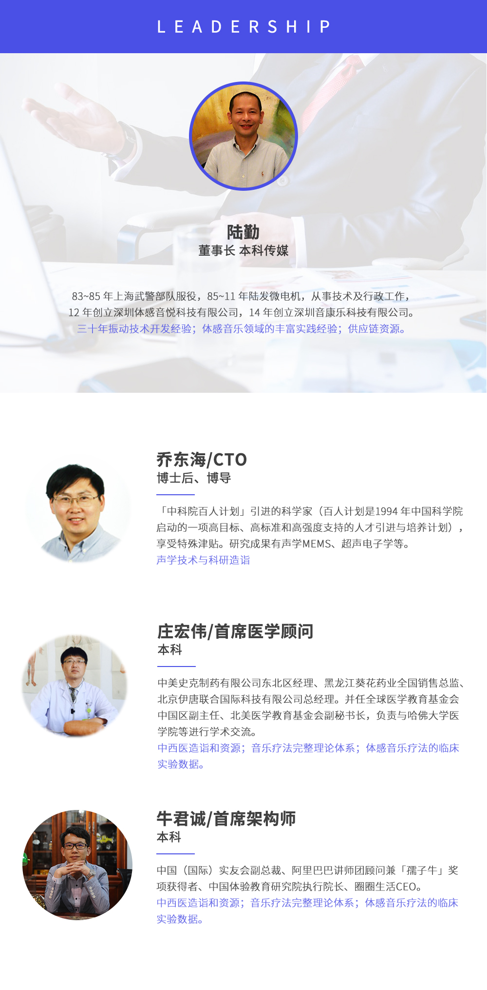 深圳市周天律動(dòng)科技有限公司合作伙伴:陸勤董事長(zhǎng)本科傳媒，83~85年上海武警部隊(duì)服役，85~11年陸發(fā)微電機(jī)，從事技術(shù)及行政工作，12年創(chuàng)立深圳體感音悅科技有限公司，14年創(chuàng)立深圳音康樂科技有限公司。三十年振動(dòng)技術(shù)開發(fā)經(jīng)驗(yàn)；體感音樂領(lǐng)域的豐富實(shí)踐經(jīng)驗(yàn)；供應(yīng)鏈資源。喬?hào)|海/CTO博士后、博導(dǎo)，中科院百人計(jì)劃引進(jìn)的科學(xué)家(百人計(jì)劃是1994年中國(guó)科學(xué)院?jiǎn)?dòng)的一項(xiàng)高目標(biāo)、高標(biāo)準(zhǔn)和高強(qiáng)度支持的人才引進(jìn)與培養(yǎng)計(jì)劃)，享受特殊津貼。研究成果有聲學(xué)MEMS、超聲電子學(xué)等。聲學(xué)技術(shù)與科研造詣。莊宏偉/首席醫(yī)學(xué)顧問本科，中美史克制藥有限公司東北區(qū)經(jīng)理、黑龍江葵花藥業(yè)全國(guó)銷售總監(jiān)、北京伊唐聯(lián)合國(guó)際科技有限公司總經(jīng)理。并任全球醫(yī)學(xué)教育基金會(huì)中國(guó)區(qū)副主任、北美醫(yī)學(xué)教育基金會(huì)副秘書長(zhǎng)，負(fù)責(zé)與哈佛大學(xué)醫(yī)學(xué)院等進(jìn)行學(xué)術(shù)交流。中西醫(yī)造詣和資源；音樂療法完整理論體系；體感音樂療法的臨床試驗(yàn)數(shù)據(jù)。牛君誠(chéng)/首席架構(gòu)師本科中國(guó)(國(guó)際)實(shí)友會(huì)副總裁、阿里巴巴講師團(tuán)顧問兼孺子牛獎(jiǎng)項(xiàng)獲得者、中國(guó)體驗(yàn)教育研究院執(zhí)行院長(zhǎng)、圈圈生活CEO。